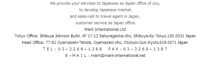 We provide your servises to Japanese as Japan office of you, to develop Japanese market. and sales-call to travel agent in Japan, customer service as Japan office.
Mark International.Ltd
Tokyo Office: Shibuya Johnson Build. 4F 17-12 Sakuragaoka-cho, Shibuya-Ku Tokyo,150-0031 Japan Head Office: 77-82 Oyamazaki-Tanida, Oyamazaki-cho, Otokuni-Gun Kyoto,618-0071 Japan
ＴＥＬ：０３－３２６９－１３８８ ＦＡＸ：０３－３２６９－１３８７
Ｅ－ＭＡＩＬ：mark@mark-international.net